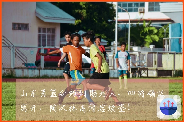 山东男篮合约到期九人，四将确认离开，陶汉林高诗岩续签！