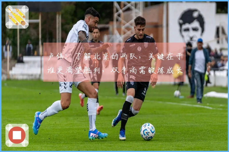 卢伟：了解北京的两队，关键在于谁更渴望胜利，双李尚需锻炼成长